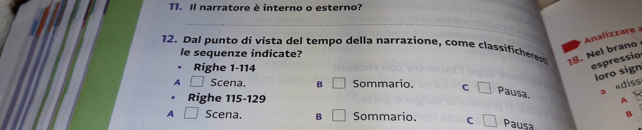 Il narratore è interno o esterno?
_
Analizzare a
12. Dal punto di vista del tempo della narrazione, come classificheresti 18. Nel brano
le sequenze indicate?
Righe 1-114
espressio
loro sign
A Scena. B □ Sommario.
C □ Pausa.
a «diss
Righe 115-129
A
A □ Scena. B □ Sommario.
B
C □ Pausa