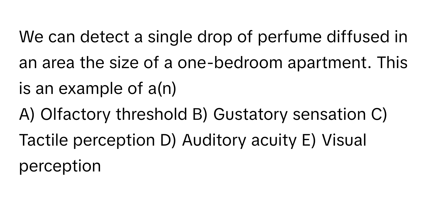 We can detect a single drop of perfume diffused in an area the size of a one-bedroom apartment. This is an example of a(n)

A) Olfactory threshold  B) Gustatory sensation  C) Tactile perception  D) Auditory acuity  E) Visual perception