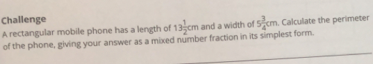 Challenge
A rectangular mobile phone has a length of 13 1/2  cm and a width of 5 3/4  cm i. Calculate the perimeter
of the phone, giving your answer as a mixed number fraction in its simplest form.