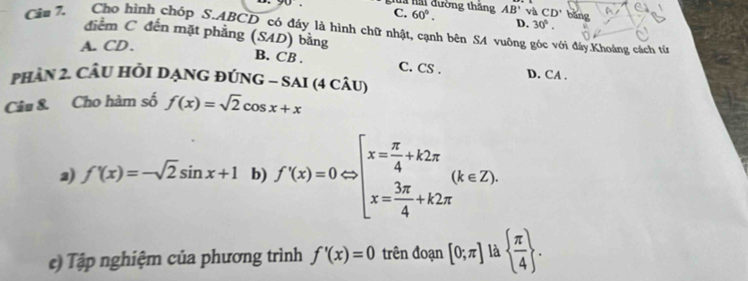 gua hải đường thắng C. 60°. AB'v CD' bǎng
D. 30°. 
Câu 7. Cho hình chóp S. ABCD có đáy là hình chữ nhật, cạnh bên SA vuông góc với đây.Khoảng cách từ
điểm C đến mặt phẳng (SAD) bằng
A. CD.
B. CB. C. CS. D. CA.
phần 2. Cầu HỏI DạnG đúnG - sAi (4 câu)
Câu &. Cho hàm số f(x)=sqrt(2)cos x+x
2) f'(x)=-sqrt(2)sin x+1 b) f'(x)=0Leftrightarrow beginarrayl x= π /4 +k2π  x= 3π /4 +k2π endarray.  (k∈ Z). 
e) Tập nghiệm của phương trình f'(x)=0 trên đoạn [0;π ] là   π /4 .