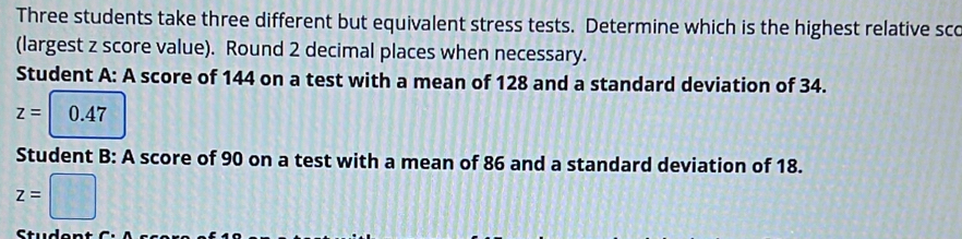 Three students take three different but equivalent stress tests. Determine which is the highest relative sco 
(largest z score value). Round 2 decimal places when necessary. 
Student A: A score of 144 on a test with a mean of 128 and a standard deviation of 34.
z=0.47
Student B: A score of 90 on a test with a mean of 86 and a standard deviation of 18.
z=□