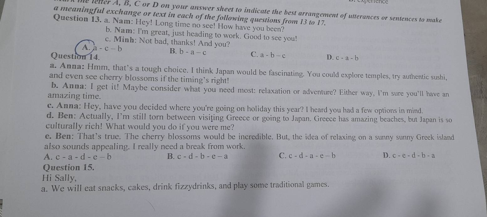 penence
the lelter A, B, C or D on your answer sheet to indicate the best arrangement of utterances or sentences to make
a meaningful exchange or text in each of the following questions from 13 to 17.
Question 13. a. Nam: Hey! Long time no see! How have you been?
b. Nam: I'm great, just heading to work. Good to see you!
c. Minh: Not bad, thanks! And you?
A. a-c-b B. b-a-c C.
Question 14. a-b-c D. c-a-b
a. Anna: Hmm, that’s a tough choice. I think Japan would be fascinating. You could explore temples, try authentic sushi,
and even see cherry blossoms if the timing’s right!
b. Anna: I get it! Maybe consider what you need most: relaxation or adventure? Either way, I'm sure you’ll have an
amazing time.
c. Anna: Hey, have you decided where you're going on holiday this year? I heard you had a few options in mind.
d. Ben: Actually, I’m still torn between visițing Greece or going to Japan. Greece has amazing beaches, but Japan is so
culturally rich! What would you do if you were me?
e. Ben: That's true. The cherry blossoms would be incredible. But, the idea of relaxing on a sunny sunny Greek island
also sounds appealing. I really need a break from work.
A. c-a-d-e-b B. c-d-b-e-a C. c-d-a-e-b D. c-e-d-b-a
Question 15.
Hi Sally,
a. We will eat snacks, cakes, drink fizzydrinks, and play some traditional games.