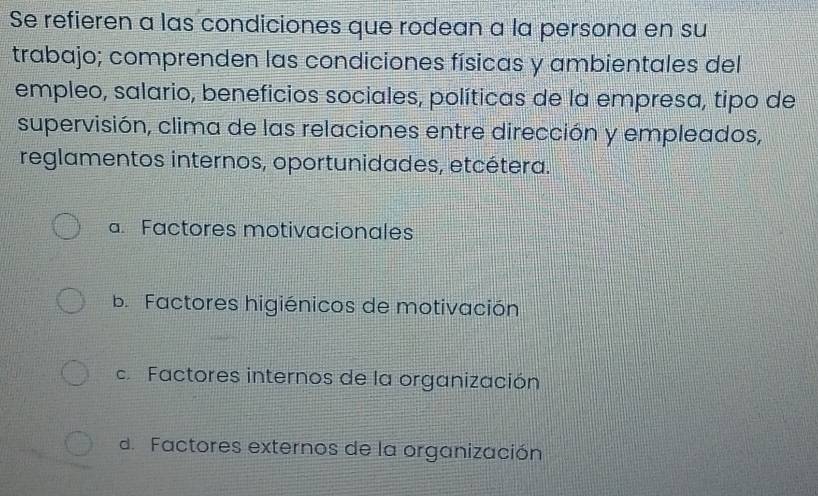 Se refieren a las condiciones que rodean a la persona en su
trabajo; comprenden las condiciones físicas y ambientales del
empleo, salario, beneficios sociales, políticas de la empresa, tipo de
supervisión, clima de las relaciones entre dirección y empleados,
reglamentos internos, oportunidades, etcétera.
a. Factores motivacionales
b. Factores higiénicos de motivación
Factores internos de la organización
d. Factores externos de la organización