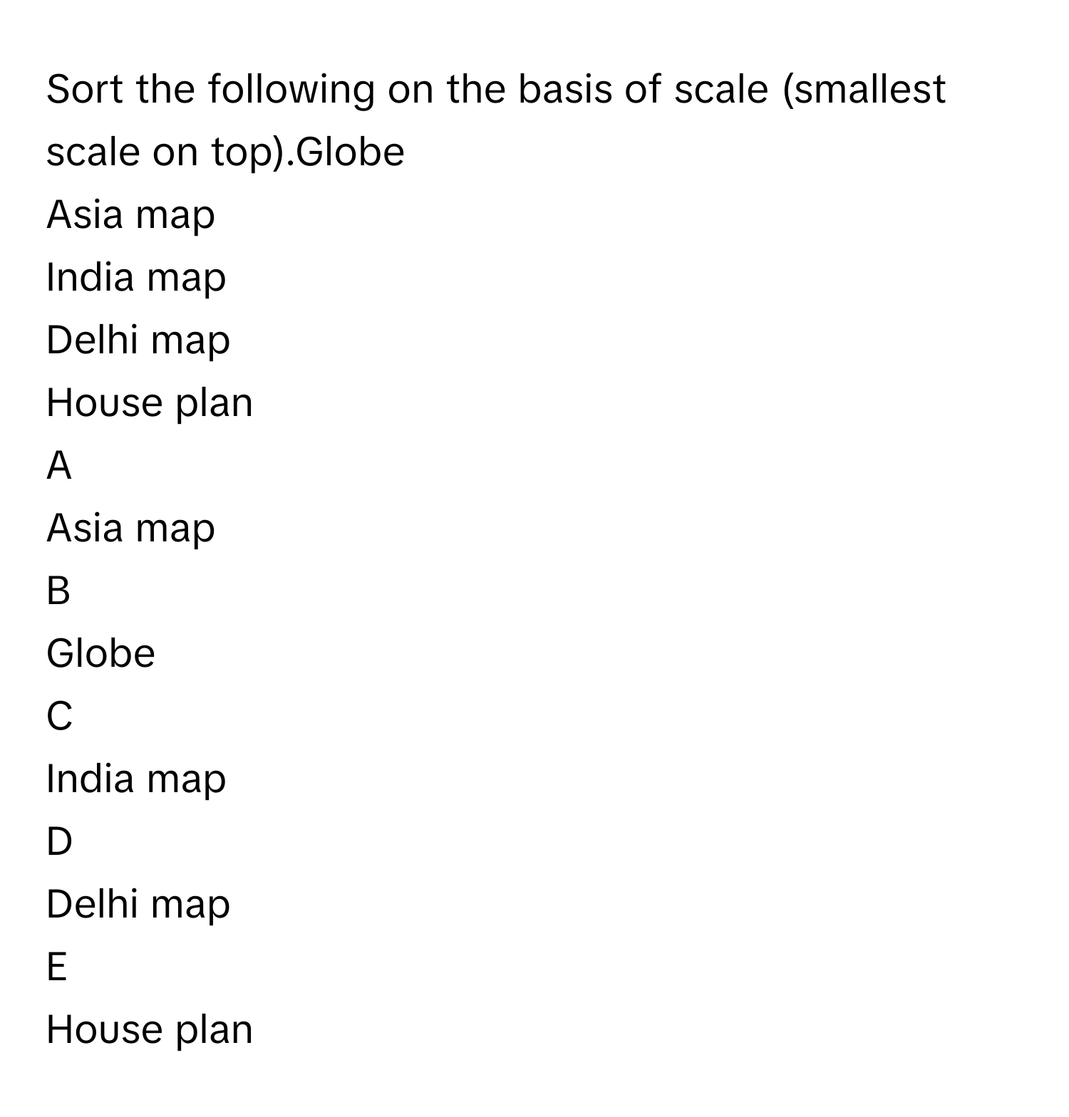 Sort the following on the basis of scale (smallest scale on top).Globe
Asia map
India map
Delhi map
House plan

A  
Asia map 


B  
Globe 


C  
India map 


D  
Delhi map 


E  
House plan