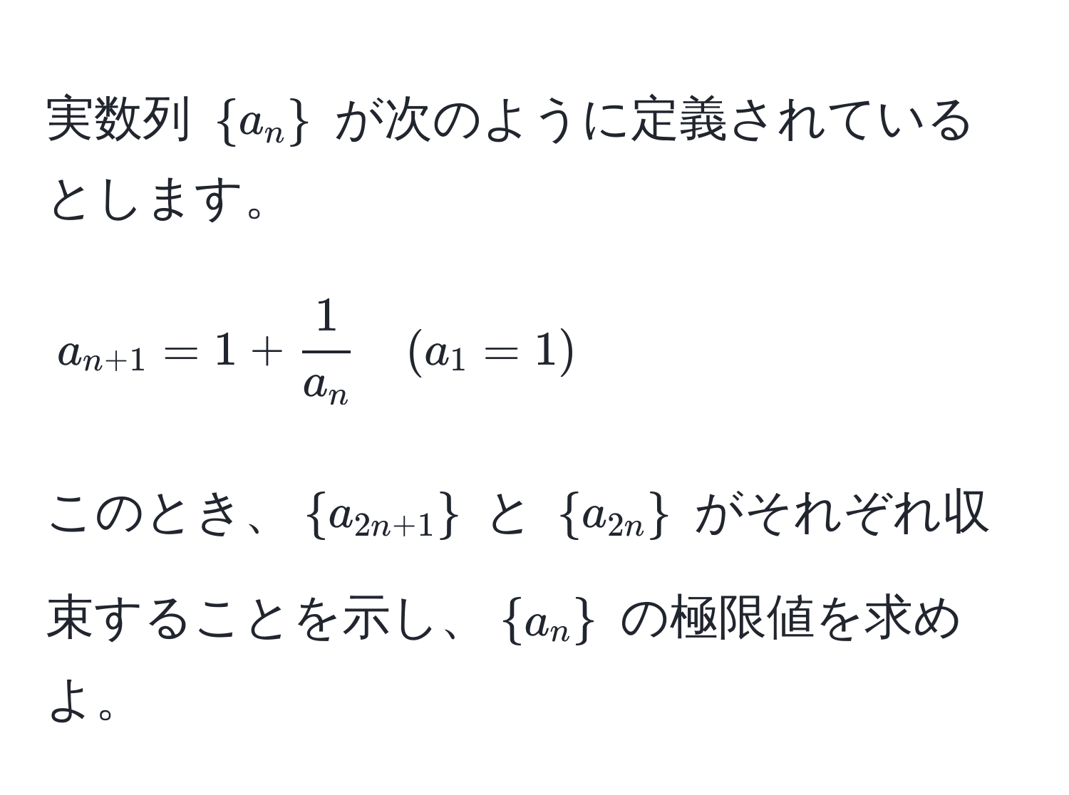 実数列 (a_n) が次のように定義されているとします。[ a_n+1 = 1 +  1/a_n  quad (a_1 = 1) ]このとき、(a_2n+1) と (a_2n) がそれぞれ収束することを示し、(a_n) の極限値を求めよ。