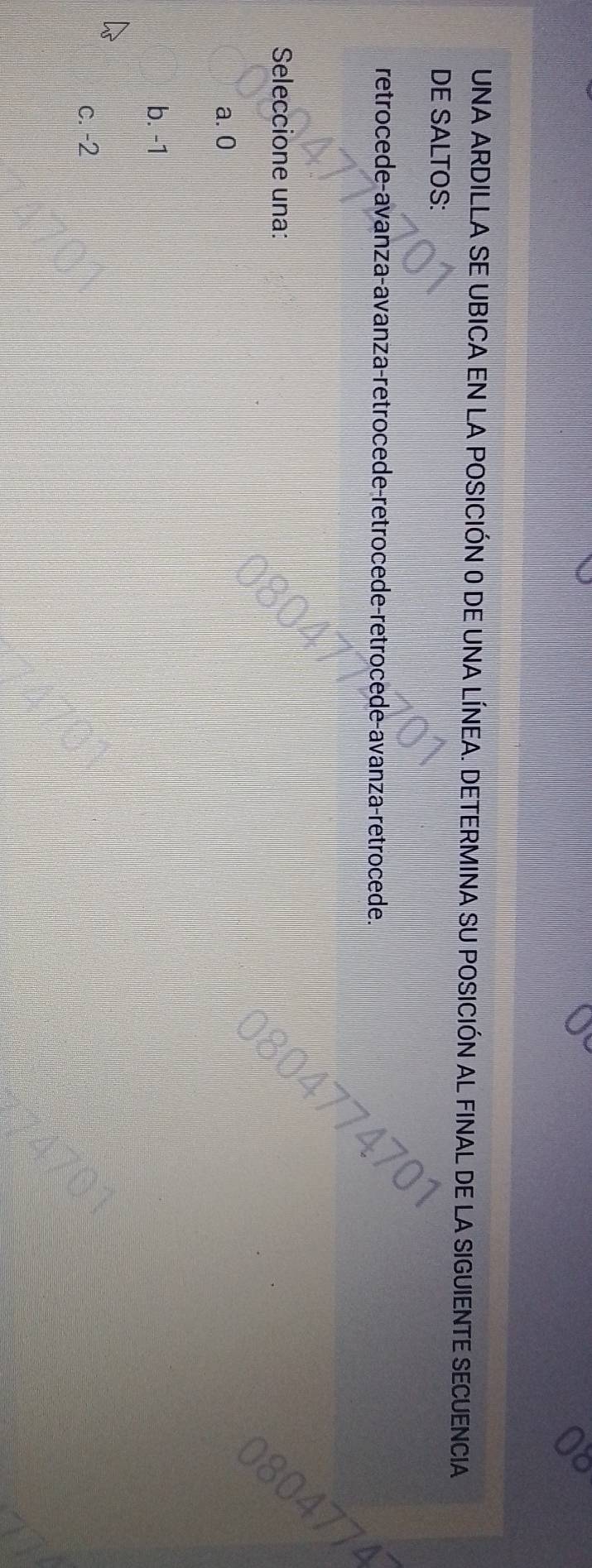 UNA ARDILLA SE UBICA EN LA POSICIÓN O DE UNA LÍNEA. DETERMINA SU POSICIÓN AL FINAL DE LA SIO SUIENTE SECUENCIA
DE SALTOS:
retrocede-avanza-avanza-retrocede-retrocede-retrocede-avanza-retrocede.
Seleccione una:
a. 0
b. -1
c. -2