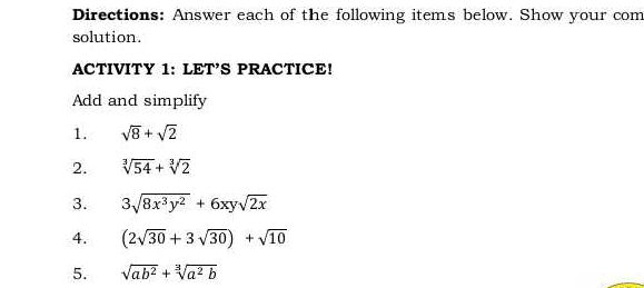 Directions: Answer each of the following items below. Show your com 
solution. 
ACTIVITY 1: LET’S PRACTICE! 
Add and simplify 
1. sqrt(8)+sqrt(2)
2. sqrt[3](54)+sqrt[3](2)
3. 3sqrt(8x^3y^2)+6xysqrt(2x)
4. (2sqrt(30)+3sqrt(30))+sqrt(10)
5. sqrt(ab^2)+sqrt[3](a^2b)