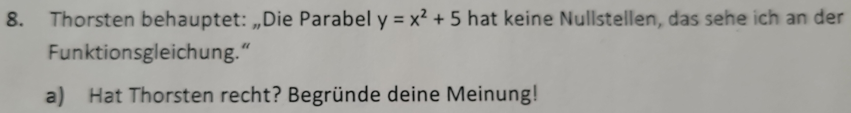 Thorsten behauptet: „Die Parabel y=x^2+5 hat keine Nullstellen, das sehe ich an der 
Funktionsgleichung.“ 
a) Hat Thorsten recht? Begründe deine Meinung!