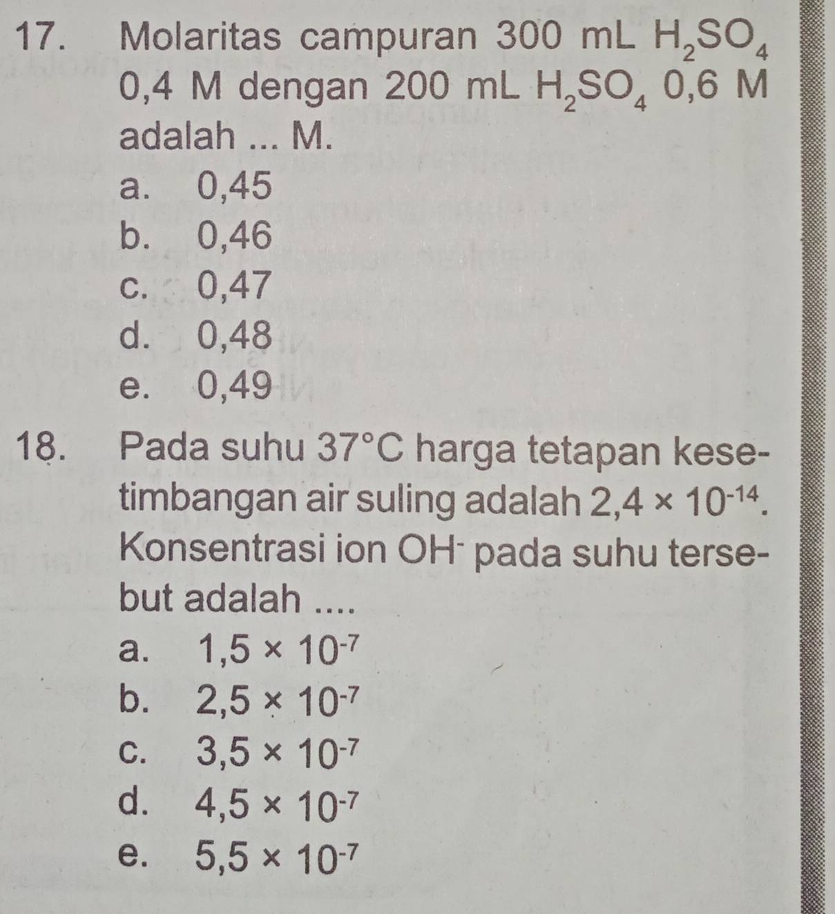 Molaritas campuran 300m H_2SO_4
0,4 M dengan 2 20 00 mL H_2SO_40,6M
adalah ... M.
a. 0,45
b. 0,46
c. 0,47
d. 0,48
e. 0,49
18. Pada suhu 37°C harga tetapan kese-
timbangan air suling adalah 2,4* 10^(-14). 
Konsentrasi ion OHō pada suhu terse-
but adalah ....
a. 1,5* 10^(-7)
b. 2,5* 10^(-7)
C. 3,5* 10^(-7)
d. 4,5* 10^(-7)
e. 5,5* 10^(-7)