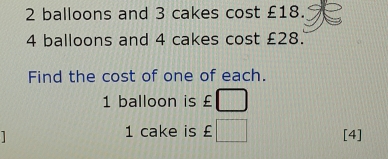 2 balloons and 3 cakes cost £18.
4 balloons and 4 cakes cost £28.
Find the cost of one of each.
1 balloon is £
1 cake is £ [4]