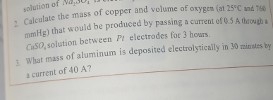 solution of Na_2SO_4
2. Calculate the mass of copper and volume of oxygen (at 25°C and 760
mmHg) that would be produced by passing a current of 0.5 A through a
CuSO₃ solution between Pr electrodes for 3 hours. 
3. What mass of aluminum is deposited electrolytically in 30 minutes by 
a current of 40 A?