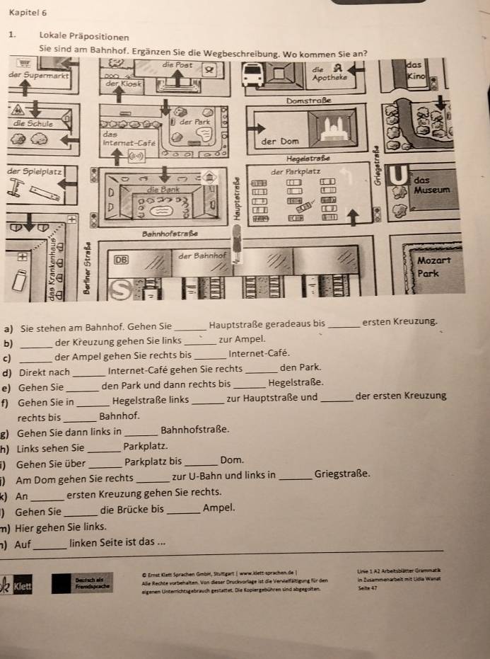 Kapitel 6 
1. Lokale Präpositionen 
d 
d 
de 
a) Sie stehen am Bahnhof. Gehen Sie _Hauptstraße geradeaus bis _ersten Kreuzung. 
b) _der Křeuzung gehen Sie links _zur Ampel. 
c) _der Ampel gehen Sie rechts bis _Internet-Café. 
d) Direkt nach _Internet-Café gehen Sie rechts _den Park. 
e) Gehen Sie_ den Park und dann rechts bis _Hegelstraße. 
f) Gehen Sie in _Hegelstraße links _zur Hauptstraße und _der ersten Kreuzung 
rechts bis_ Bahnhof. 
g) Gehen Sie dann links in _Bahnhofstraße. 
h) Links sehen Sie _Parkplatz. 
i) Gehen Sie über _Parkplatz bis _Dom. 
i) Am Dom gehen Sie rechts _zur U-Bahn und links in _Griegstraße. 
k) An _ersten Kreuzung gehen Sie rechts. 
) Gehen Sie _die Brücke bis _Ampel. 
m) Hier gehen Sie links. 
) Auf_ linken Seite ist das ... 
© Ernst Klett Sprachen GmbH, Stuttgart | www.klett-sprachen.de | Lnie 1. A2 Arbeitsblätter Grammat ä 
Klett Fremdsprache Dectsch als Alie Rechte vorbehalten. Von dieser Druckvorlage ist die Vervielfältigung für den in Zusammenarbelt mit Lidia Wanat 
eigenen Unterrichtsgebrauch gestaltet. Die Kopiergebühren sind abgegolten. Selte 47