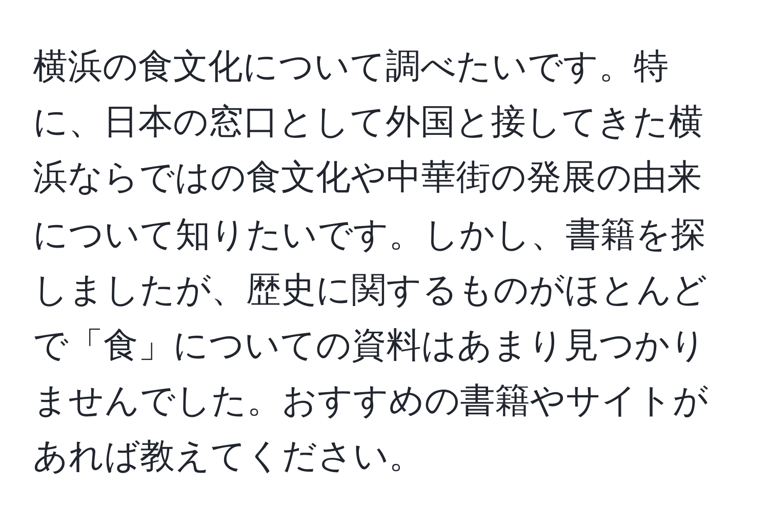 横浜の食文化について調べたいです。特に、日本の窓口として外国と接してきた横浜ならではの食文化や中華街の発展の由来について知りたいです。しかし、書籍を探しましたが、歴史に関するものがほとんどで「食」についての資料はあまり見つかりませんでした。おすすめの書籍やサイトがあれば教えてください。