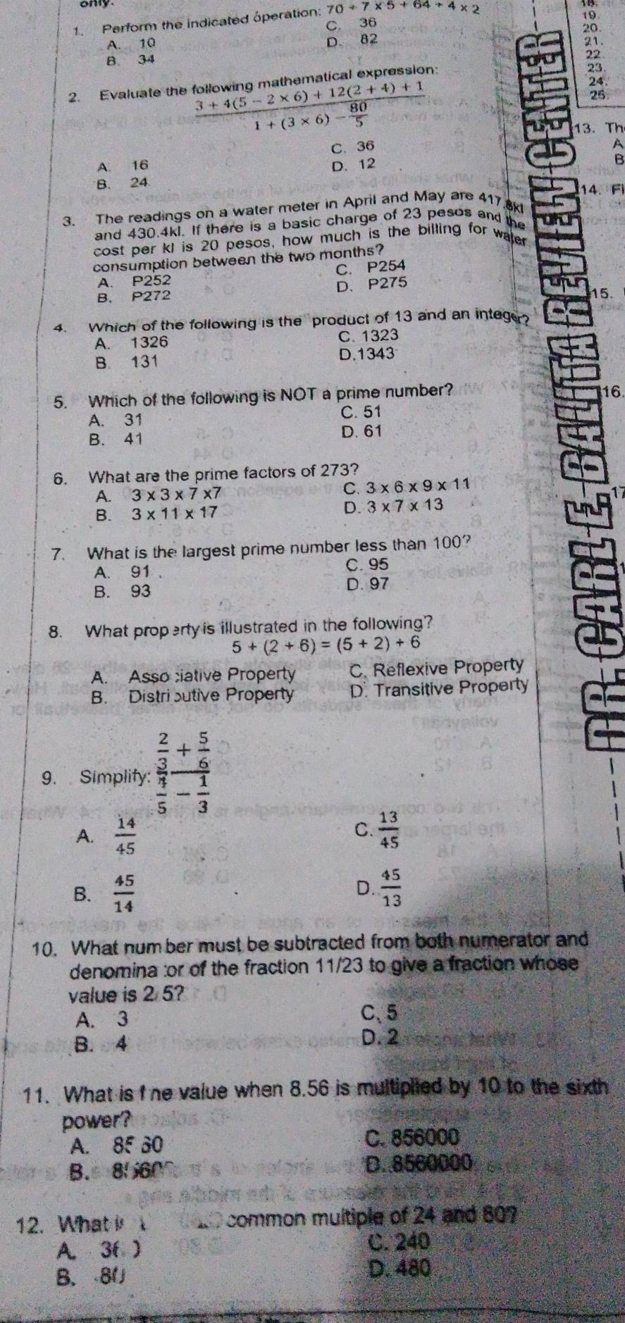 Perform the indicated óperation: 70+7* 5+64+4* 2
A. 10 C. 36
19
20
D. 82 21.
B 34
23
2. Evaluate the following mathematical expression: 22
frac 3+4(5-2* 6)+12(2+4)+11+(3* 6)- 80/5 
24.
25
13. Th
C. 36
A. 16
B. 24 D. 12
14. F)
3. The readings on a water meter in April and May are 417 ak
and 430.4k. If there is a basic charge of 23 pesos and the
cost per kI is 20 pesos, how much is the billing for waler
consumption between the two months?
A. P252 C. P254
B. P272 D、 P275
un
15.
4. Which of the following is the product of 13 and an integer
A. 1326 C. 1323
B. 131 D.1343
5. Which of the following is NOT a prime number?
16
A. 31 C. 51
D. 61
B. 41
6. What are the prime factors of 273?
A. 3* 3* 7* 7 C. 3* 6* 9* 11
B. 3* 11* 17 D. 3* 7* 13
7. What is the largest prime number less than 100?
A. 91 . C. 95
B. 93
D. 97
8. What property is illustrated in the following?
5+(2+6)=(5+2)+6
A. Asso ciative Property C. Reflexive Property
B. Distri sutive Property D. Transitive Property
9. Simplify: frac  2/3 + 5/6  4/5 - 1/3 
C.
A.  14/45   13/45 
B.  45/14   45/13 
D.
10. What number must be subtracted from both numerator and
denomina :or of the fraction 11/23 to give a fraction whose
value is 2 5?
A. 3 C、5
B. 4 D. 2
11. What is I ne value when 8.56 is multiplied by 10 to the sixth
power?
A. 85 60 C. 856000
B.8560
D. 8560000
12. What  ao common multiple of 24 and 607
A. 3( ) C. 240
B. 8(
D. 480