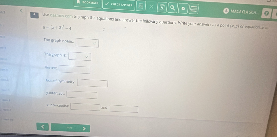 BOOKMARK CHECK ANSWER X MACAYLA SCH... 
4 
NS Use desmos.com to graph the equations and answer the following questions. Write your answers as a point 
1
y=(x+3)^2-4
(x,y) or equation, ∞ =
The graph opens: □ (vee)° The graph is: □ vee 
Vertex □^ 
Axis of Symmetry: □ 
. 
y-intercept: □
8 and □ 
x-intercept(s): □ 
I NEXT