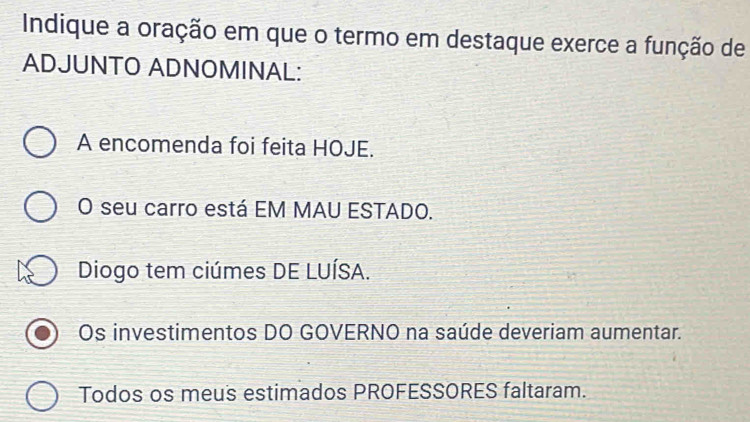 Indique a oração em que o termo em destaque exerce a função de
ADJUNTO ADNOMINAL:
A encomenda foi feita HOJE.
O seu carro está EM MAU ESTADO.
Diogo tem ciúmes DE LUÍSA.
Os investimentos DO GOVERNO na saúde deveriam aumentar.
Todos os meus estimados PROFESSORES faltaram.