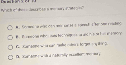 Which of these describes a memory strategist?
A. Someone who can memorize a speech after one reading
B. Someone who uses techniques to aid his or her memory
C. Someone who can make others forget anything.
D. Someone with a naturally excellent memory