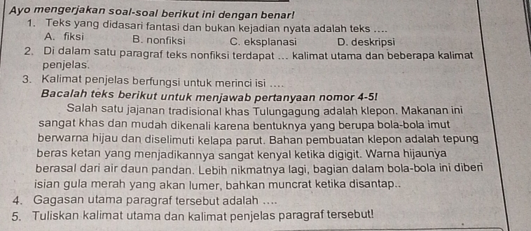 Ayo mengerjakan soal-soal berikut ini dengan benar!
1. Teks yang didasari fantasi dan bukan kejadian nyata adalah teks ....
A. fiksi B. nonfiksi C. eksplanasi D. deskripsi
2. Di dalam satu paragraf teks nonfiksi terdapat . kalimat utama dan beberapa kalimat
penjelas.
3. Kalimat penjelas berfungsi untuk merinci isi .
Bacalah teks berikut untuk menjawab pertanyaan nomor 4-5!
Salah satu jajanan tradisional khas Tulungagung adalah klepon. Makanan ini
sangat khas dan mudah dikenali karena bentuknya yang berupa bola-bola imut
berwarna hijau dan diselimuti kelapa parut. Bahan pembuatan klepon adalah tepung
beras ketan yang menjadikannya sangat kenyal ketika digigit. Warna hijaunya
berasal dari air daun pandan. Lebih nikmatnya lagi, bagian dalam bola-bola ini diberi
isian gula merah yang akan lumer, bahkan muncrat ketika disantap..
4. Gagasan utama paragraf tersebut adalah .
5. Tuliskan kalimat utama dan kalimat penjelas paragraf tersebut!