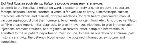 Ex.1 Find Russian equivalents. Найдите русские эквиваленты в тексте: 
to admit to the hospital, a reception ward, a doctor on duty, a nurse on duty, a speculum, 
forceps, scissors, uterine curettes, a ventous for vacuum delivery, a stethoscope, suction 
machines (electronic and manual), doppler machines (for fetal heart), glucometer, manual 
vacuum aspiration, digital thermometers, tonomerets, oxygen flowmeter, Ambu-bag ventilator, 
to fill-in a case report, initial diagnosis, to give intravenous injections, to give intramuscular 
injections, stomach troubles, bed regimen, accurately, exact, complete information, is 
admitted to the in-patient department, must include, to have an operation or a trauma, past 
history, sensitivity, the patient's blood group, the obtained information, symptoms and 
complaints.