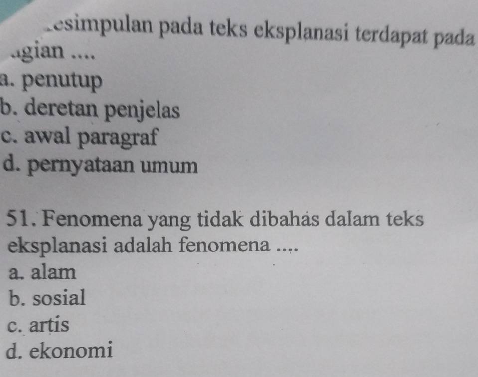 Resimpulan pada teks eksplanasi terdapat pada
.gian ....
a. penutup
b. deretan penjelas
c. awal paragraf
d. pernyataan umum
51. Fenomena yang tidak dibahas dalam teks
eksplanasi adalah fenomena ....
a. alam
b. sosial
c. artis
d. ekonomi