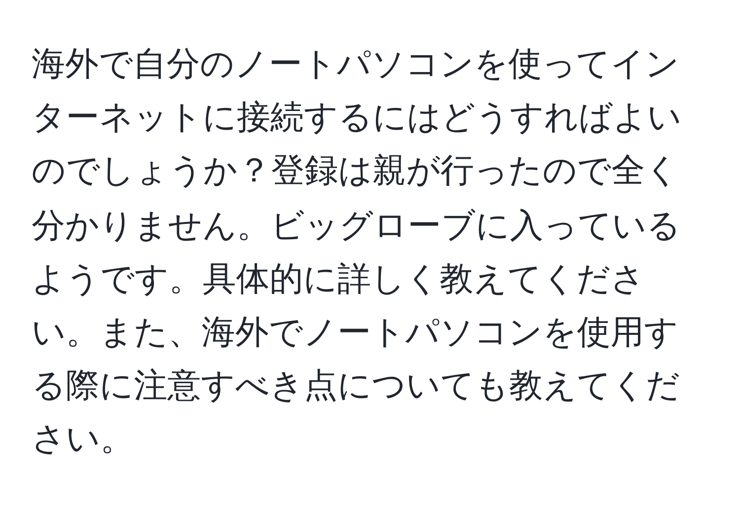 海外で自分のノートパソコンを使ってインターネットに接続するにはどうすればよいのでしょうか？登録は親が行ったので全く分かりません。ビッグローブに入っているようです。具体的に詳しく教えてください。また、海外でノートパソコンを使用する際に注意すべき点についても教えてください。