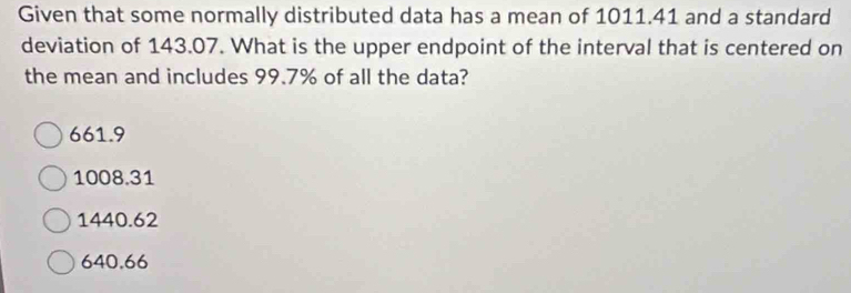 Given that some normally distributed data has a mean of 1011.41 and a standard
deviation of 143.07. What is the upper endpoint of the interval that is centered on
the mean and includes 99.7% of all the data?
661.9
1008.31
1440.62
640.66