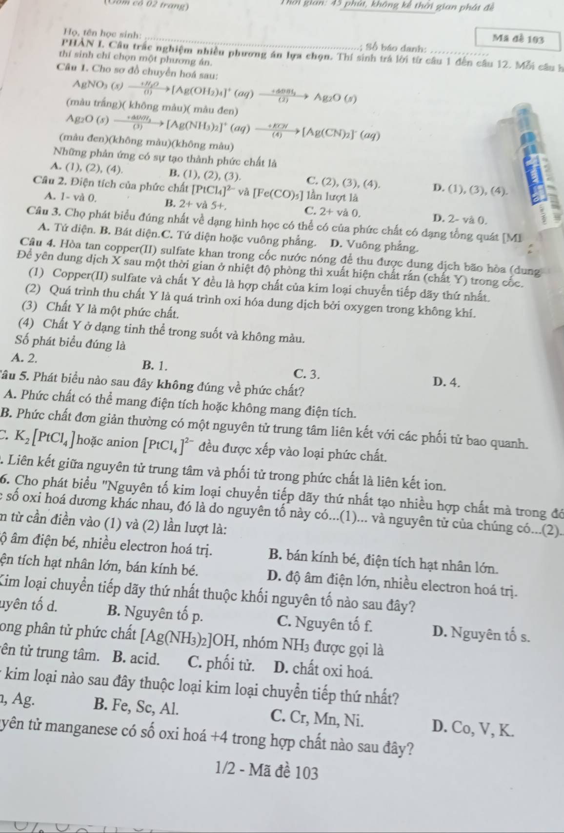 (Cốm có 02 trang)  Thời gian: 45 phút, không kể thời gian phát đề
Mã đè 103
Họ, tên học sinh: _; Số báo danh:
PHAN I. Câu trắc nghiệm nhiều phương án lựa chọn. Thí sinh trá lời từ câu 1 đến câu 12. Mỗi câu h
thí sinh chỉ chọn một phương án.
Câu 1. Cho sơ đồ chuyển hoá sau:
AgNO_3(s)xrightarrow +H_2O[Ag(OH_2)_4]^+(aq)to Ag_2O(s)
(màu trắng)( không màu)( màu đen)
Ag_2O(s)xrightarrow +ddNH_3[Ag(NH_3)_2]^+(aq)to [Ag(CN)_2]^-(aq)
(màu đen)(không màu)(không màu)
Những phản ứng có sự tạo thành phức chất là I
A. (1), (2), (4). B. (1), (2), (3). C. (2), (3), (4). D. (1),(3),(4).
Câu 2. Điện tích của phức chất [PtCl_4]^2- và [Fe(CO)_5] lần lượt là
A. 1- và 0. B. 2+va5+
C. 2+va0. 2-va0.
D.
Câu 3. Chọ phát biểu đúng nhất về dạng hình học có thể có của phức chất có đạng tổng quát [ M 1
A. Tứ diện. B. Bát diện.C. Tứ diện hoặc vuông phẳng. D. Vuông phẳng.
Cầu 4. Hòa tan copper(II) sulfate khan trong cốc nước nóng để thu được dung địch bão hòa (dung
Đề yên dung dịch X sau một thời gian ở nhiệt độ phòng thì xuất hiện chất rấn (chất Y) trong cốc.
(1) Copper(II) sulfate và chất Y đều là hợp chất của kim loại chuyển tiếp dãy thứ nhất.
(2) Quá trình thu chất Y là quá trình oxi hóa dung dịch bởi oxygen trong không khí.
(3) Chất Y là một phức chất.
(4) Chất Y ở dạng tinh thể trong suốt và không màu.
Số phát biểu đúng là
B. 1.
A. 2. C. 3.
Sâu 5. Phát biểu nào sau đây không đúng về phức chất?
D. 4.
A. Phức chất có thể mang điện tích hoặc không mang điện tích.
B. Phức chất đơn giản thường có một nguyên tử trung tâm liên kết với các phối tử bao quanh.
K_2[PtCl_4] hoặc anion [PtCl_4]^2- đều được xếp vào loại phức chất.
. Liên kết giữa nguyên tử trung tâm và phối tử trong phức chất là liên kết ion.
6. Cho phát biểu "Nguyên tố kim loại chuyển tiếp dãy thứ nhất tạo nhiều hợp chất mà trong đó
: số oxi hoá dương khác nhau, đó là do nguyên tố này có...(1)... và nguyên tử của chúng có...(2).
n từ cần điền vào (1) và (2) lần lượt là:
ộ âm điện bé, nhiều electron hoá trị. B. bán kính bé, điện tích hạt nhân lớn.
tện tích hạt nhân lớn, bán kính bé. D. độ âm điện lớn, nhiều electron hoá trị.
Kim loại chuyển tiếp dãy thứ nhất thuộc khối nguyên tố nào sau đây?
uyên tố d. B. Nguyên tố p. C. Nguyên tố f. D. Nguyên tố s.
ong phân tử phức chất [Ag(NH_3) 2]OH, nhóm NH3 được gọi là
tên tử trung tâm. B. acid. C. phối tử. D. chất oxi hoá.
* kim loại nào sau đây thuộc loại kim loại chuyển tiếp thứ nhất?
, Ag. B. Fe, Sc, Al. C. Cr, Mn, Ni. D. Co, V, K.
tyên tử manganese có số oxi hoá +4 trong hợp chất nào sau đây?
1/2 - Mã đề 103