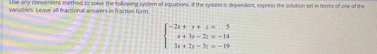 Use any convenient method to solve the following system of equations. If the system is dependent, express the solution set in terms of one of the 
variables. Leave all fractional answers in fraction form.
beginarrayl -2x+y+z=5 x+3y-2z=-14 3x+2y-3z=-19endarray.