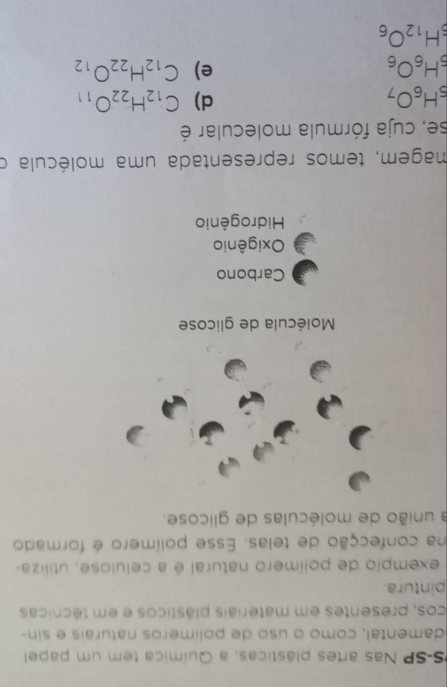 PS-SP Nas artes plásticas, a Química tem um papel
damental, como o uso de polímeros naturais e sin-
cos, presentes em materiais plásticos e em técnicas
pintura
exemplo de polímero natural é a celulose, utiliza-
na confecção de telas. Esse polímero é formado
a união de moléculas de glicose.
Molécula de glicose
Carbono
Oxigênio
Hidrogênio
magem, temos representada uma molécula o
se, cuja fórmula molecular é
_5H_6O_7
d) C_12H_22O_11
_5H_6O_6
e) C_12H_22O_12
_5H_12O_6