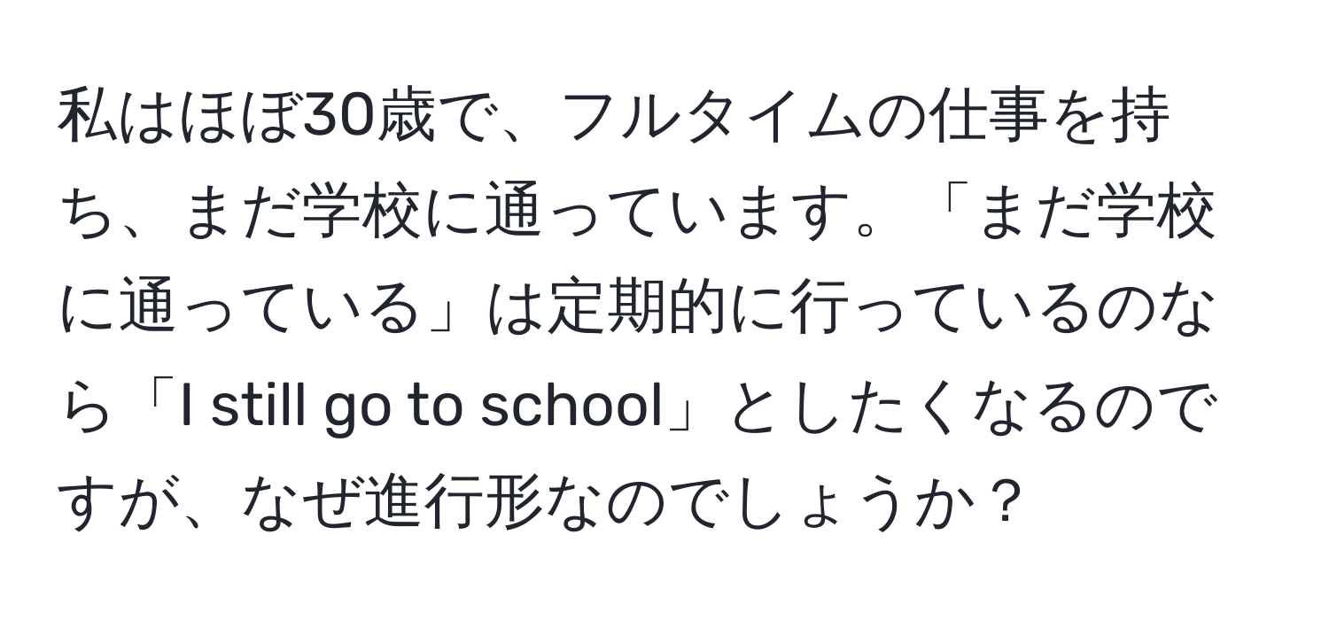 私はほぼ30歳で、フルタイムの仕事を持ち、まだ学校に通っています。「まだ学校に通っている」は定期的に行っているのなら「I still go to school」としたくなるのですが、なぜ進行形なのでしょうか？