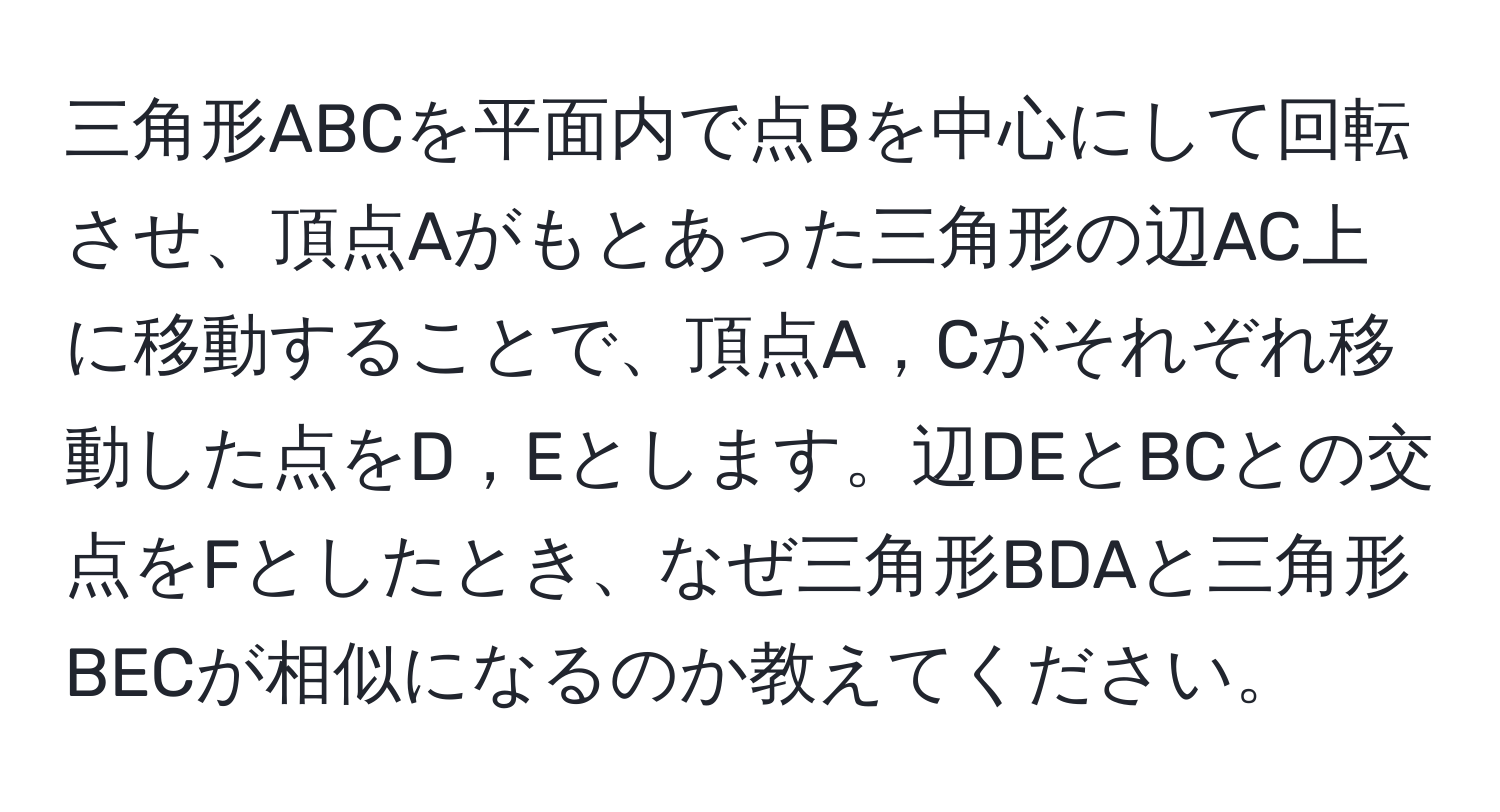 三角形ABCを平面内で点Bを中心にして回転させ、頂点Aがもとあった三角形の辺AC上に移動することで、頂点A，Cがそれぞれ移動した点をD，Eとします。辺DEとBCとの交点をFとしたとき、なぜ三角形BDAと三角形BECが相似になるのか教えてください。