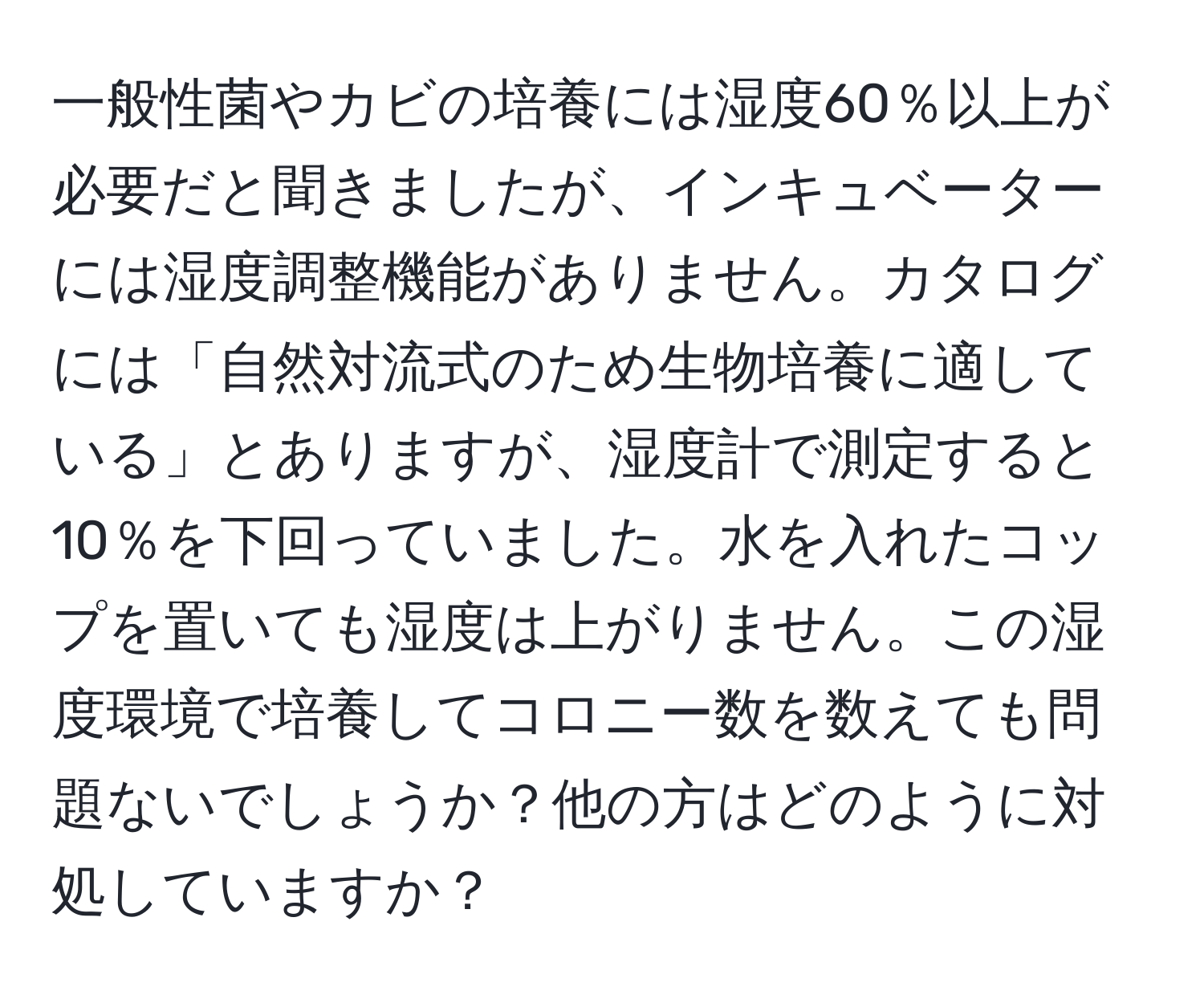 一般性菌やカビの培養には湿度60％以上が必要だと聞きましたが、インキュベーターには湿度調整機能がありません。カタログには「自然対流式のため生物培養に適している」とありますが、湿度計で測定すると10％を下回っていました。水を入れたコップを置いても湿度は上がりません。この湿度環境で培養してコロニー数を数えても問題ないでしょうか？他の方はどのように対処していますか？