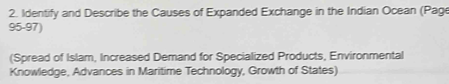 Identify and Describe the Causes of Expanded Exchange in the Indian Ocean (Page 
95-97) 
(Spread of Islam, Increased Demand for Specialized Products, Environmental 
Knowledge, Advances in Maritime Technology, Growth of States)