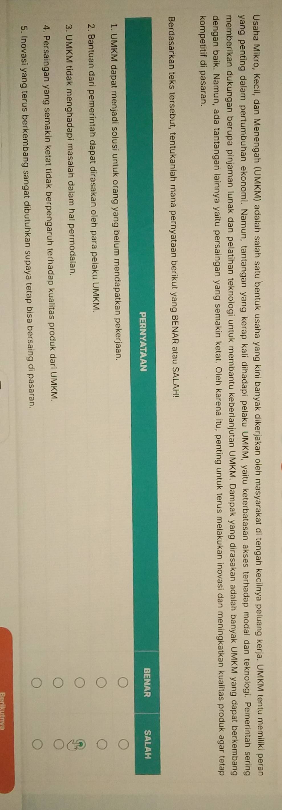 Usaha Mikro, Kecil, dan Menengah (UMKM) adalah salah satu bentuk usaha yang kini banyak dikerjakan oleh masyarakat di tengah kecilnya peluang kerja. UMKM tentu memiliki peran
yang penting dalam pertumbuhan ekonomi. Namun, tantangan yang kerap kali dihadapi pelaku UMKM, yaitu keterbatasan akses terhadap modal dan teknologi. Pemerintah sering
memberikan dukungan berupa pinjaman lunak dan pelatihan teknologi untuk membantu keberlanjutan UMKM. Dampak yang dirasakan adalah banyak UMKM yang dapat berkembang
dengan baik. Namun, ada tantangan lainnya yaitu persaingan yang semakin ketat. Oleh karena itu, penting untuk terus melakukan inovasi dan meningkatkan kualitas produk agar tetap
kompetitif di pasaran.
Berdasarkan teks tersebut, tentukanlah mana pernyataan berikut yang BENAR atau SALAH!
PERNYATAAN
BENAR SALAH
1. UMKM dapat menjadi solusi untuk orang yang belum mendapatkan pekerjaan.
2. Bantuan dari pemerintah dapat dirasakan oleh para pelaku UMKM.
3. UMKM tidak menghadapi masalah dalam hal permodalan.
4. Persaingan yang semakin ketat tidak berpengaruh terhadap kualitas produk dari UMKM.
5. Inovasi yang terus berkembang sangat dibutuhkan supaya tetap bisa bersaing di pasaran.
Rerikutnva