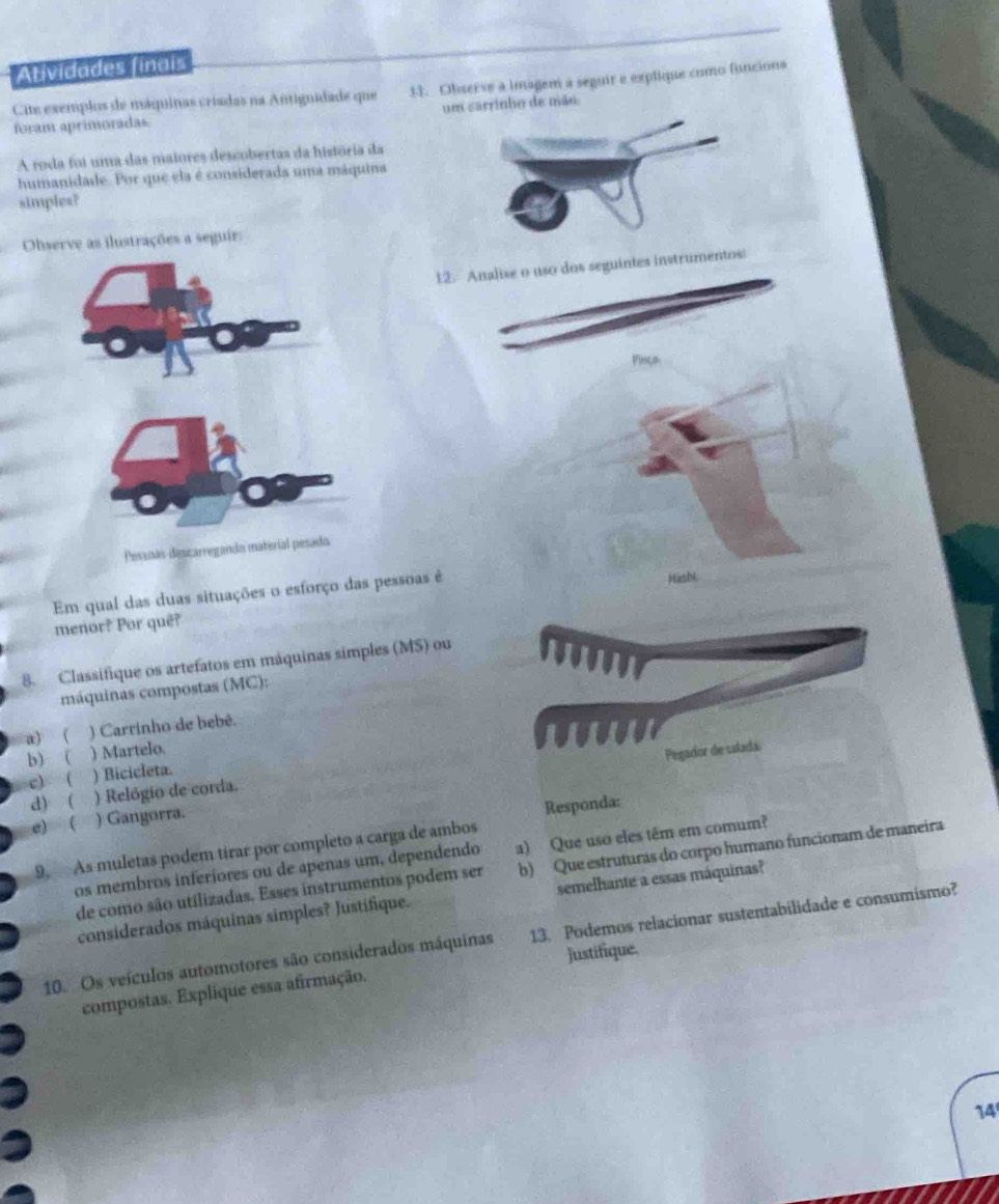 Atividades finais 
Cite exemplos de máquinas críadas na Antignidade que 33. Observe a imagem a seguir e explique como funcions 
foram aprimoradas um carrinho de mão 
A roda foi uma das maiores descobertas da história da 
humanidade. Por que ela é considerada uma máquina 
simples? 
Observe as ilustrações a seguir: 
12. Analise o uso dos seguintes instrumentos: 
Finça 
Pessnás descarregando material pesado. 
Em qual das duas situações o esforço das pessoas é Hashi 
menor? Por quê? 
8. Classifique os artefatos em máquinas simples (MS) ou 
máquinas compostas (MC): 
a) ( ) Carrinho de bebê. 
w 
b) ( ) Martelo. 
Pegador de salada 
c)  ) Bicicleta. 
d) ( ) Relógio de corda. 
e) ( ) Gangorra. 
Responda: 
9. As muletas podem tirar por completo a carga de ambos 
os membros inferiores ou de apenas um, dependendo a) Que uso eles têm em comum? 
de como são utilizadas. Esses instrumentos podem ser b) Que estruturas do corpo humano funcionam de maneira 
considerados máquinas simples? Justifique. semelhante a essas máquinas? 
10. Os veículos automotores são considerados máquinas 13. Podemos relacionar sustentabilidade e consumismo? 
Justifique. 
compostas. Explíque essa afirmação. 
14