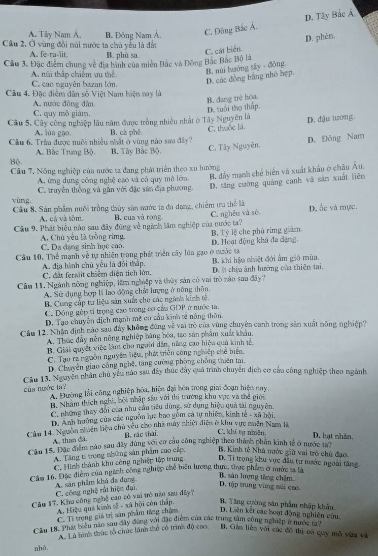 D. Tây Bắc Á.
A. Tây Nam Á. B. Đông Nam Á. C. Đông Bắc Á.
D. phèn.
Câu 2. Ở vùng đồi núi nước ta chủ yểu là đất
A. fe-ra-lit. B. phù sa.
C. cát biển.
Câu 3. Đặc điểm chung về địa hình của miền Bắc và Đông Bắc Bắc Bộ là
A. núi thấp chiếm ưu thể.
B. núi hướng tây - đông.
C. cao nguyên bazan lớn.
D. các đồng bằng nhỏ hẹp.
Câu 4. Đặc điểm dân số Việt Nam hiện nay là
A. nước đông dân.
B. đang trẻ hóa.
D. tuổi thọ thấp.
C. quy mô giảm.
Câu 5. Cây công nghiệp lâu năm được trồng nhiều nhất ở Tây Nguyên là
A. lúa gạo. B. cà phê.
C. thuốc lá. D. đậu tương.
Câu 6. Trâu được nuôi nhiều nhất ở vùng nào sau đây?
A. Bắc Trung Bộ. B. Tây Bắc Bộ. C. Tây Nguyên. D. Đông Nam
Bộ.
Câu 7. Nông nghiệp của nước ta đang phát triển theo xu hướng
A. ứng dụng công nghệ cao và có quy mô lớn. B. đầy mạnh chế biển và xuất khẩu ở châu Âu.
C. truyền thống và gắn với đặc sản địa phương. D. tăng cường quảng canh và sản xuất liên
vùng.
Câu 8. Sản phẩm nuôi trồng thủy sản nước ta đa dạng, chiếm ưu thế là D. ốc và mực.
A. cá và tôm. B. cua và rong. C. nghêu và sò.
Câu 9. Phát biểu nào sau đây đúng về ngành lâm nghiệp của nước ta?
A. Chủ yếu là trồng rừng. B. Tỷ lệ che phủ rừng giảm.
C. Đa dạng sinh học cao. D. Hoạt động khá đa dạng.
Câu 10. Thể mạnh về tự nhiên trong phát triển cây lúa gạo ở nước ta
A. địa hình chủ yểu là đồi thấp. B. khí hậu nhiệt đới ẩm gió mùa.
C. đất feralit chiểm diện tích lớn. D. ít chịu ảnh hưởng của thiên tai.
Câu 11. Ngành nông nghiệp, lâm nghiệp và thủy sản có vai trò nào sau đây?
A. Sử dụng hợp lí lao động chất lượng ở nông thôn.
B. Cung cấp tư liệu sản xuất cho các ngành kinh tế.
C. Đóng góp tỉ trọng cao trong cơ cấu GDP ở nước ta.
D. Tạo chuyển dịch mạnh mẽ cơ cấu kinh tế nông thôn.
Câu 12. Nhận định nào sau đây không đúng về vai trò của vùng chuyện canh trong sản xuất nông nghiệp?
A. Thúc đầy nền nông nghiệp hàng hóa, tạo sản phẩm xuất khẩu.
B. Giải quyết việc làm cho người dân, nâng cao hiệu quả kinh tế.
C. Tạo ra nguồn nguyên liệu, phát triển công nghiệp chế biên.
D. Chuyển giao công nghệ, tăng cường phòng chống thiên tai,
Câu 13. Nguyễn nhân chủ yếu nào sau đây thúc đẩy quá trình chuyển dịch cơ cấu công nghiệp theo ngành
của nước ta?
A. Đường lối công nghiệp hóa, hiện đại hóa trong giai đoạn hiện nay.
B. Nhăm thích nghi, hội nhập sâu với thị trường khu vực và thế giới
C. những thay đổi của nhu cầu tiêu dùng, sử dụng hiệu quả tài nguyên.
D. Ảnh hưởng của các nguồn lực bao gồm cả tự nhiên, kinh tê - xã hội,
Câu 14. Nguồn nhiên liệu chủ yểu cho nhà máy nhiệt điện ở khu vực miền Nam là
A. than đá. B. rác thải.
C. khí tự nhiên. D. hạt nhân.
Câu 15. Đặc điểm nào sau đây đúng với cơ cầu công nghiệp theo thành phần kinh tế ở nước ta?
A. Tăng tỉ trọng những sản phẩm cao cấp,  B. Kinh tế Nhà nước giữ vai trò chủ đạo.
C. Hình thành khu công nghiệp tập trung. D. Tỉ trọng khu vực đầu tư nước ngoài tăng.
Câu 16. Đặc điểm của ngành công nghiệp chế biến lương thực, thực phẩm ở nước ta là
B. sản lượng tăng chậm.
A. sản phâm khá đa dạng.
C. công nghệ rất hiện đại.
D. tập trung vùng núi cao.
Câu 17. Khu công nghệ cao có vai trò nào sau đây?
A. Hiệu quả kinh tế - xã hội còn thấp. B. Tăng cường sân phẩm nhập khẩu.
C. Tỉ trọng giá trị sản phẩm tăng chậm. D. Liên kết các hoạt động nghiên cứu.
Câu 18. Phát biểu nào sau đây đúng với đặc điểm của các trung tâm công nghiệp ở nước ta?
A. Là hình thức tổ chức lãnh thổ có trình độ cao. B. Gần liền với các đô thị có quy mô vừa và
nhó.