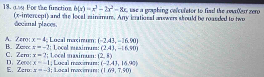 (L16) For the function h(x)=x^3-2x^2-8x , use a graphing calculator to find the smallest zero
(x-intercept) and the local minimum. Any irrational answers should be rounded to two
decimal places.
A. Zero: x=4; Local maximum: (-2.43,-16.90)
B. Zero: x=-2; Local maximum: (2.43,-16.90)
C. Zero: x=2; Local maximum: (2,8)
D. Zero: x=-1; Local maximum: (-2.43,16.90)
E. Zero: x=-3; Local maximum: (1.69,7.90)