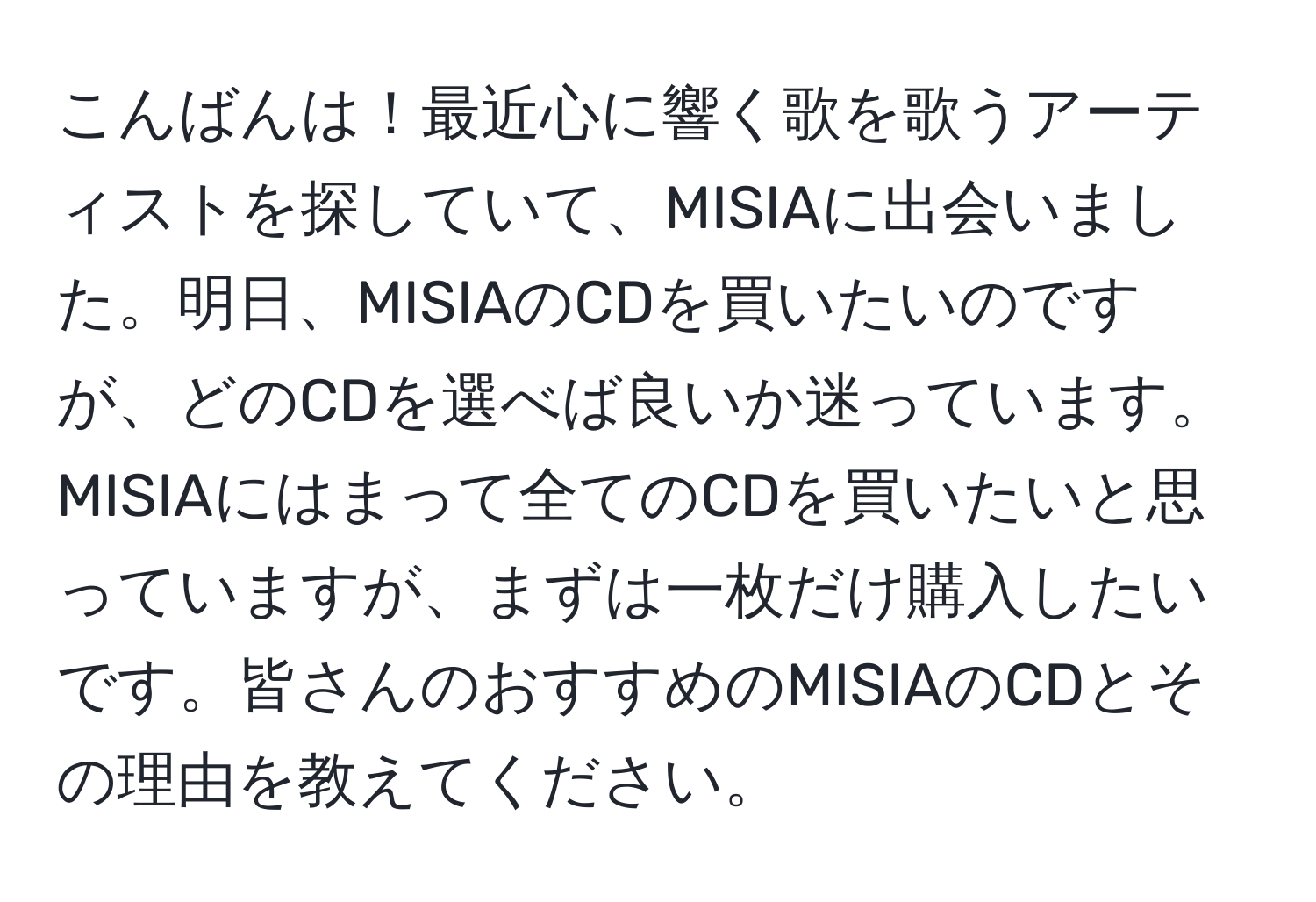 こんばんは！最近心に響く歌を歌うアーティストを探していて、MISIAに出会いました。明日、MISIAのCDを買いたいのですが、どのCDを選べば良いか迷っています。MISIAにはまって全てのCDを買いたいと思っていますが、まずは一枚だけ購入したいです。皆さんのおすすめのMISIAのCDとその理由を教えてください。