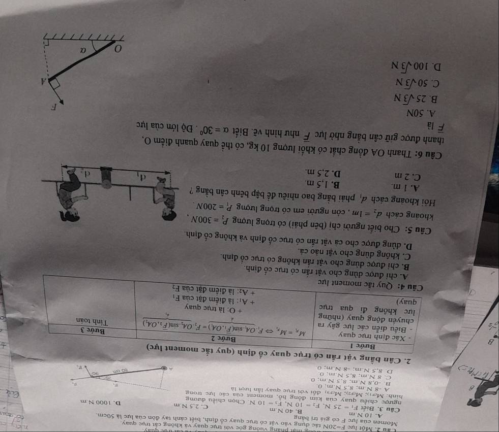 Mật pháng vuống góc với trục quay và không cát trục quay.
Cầu 2. Một lực F=20N tác dụng vào vật có trục quay cổ định, biết cánh tay đòn của lực là 50cm
Momen của lực F có giá trị bằng
A. 10 N.m
Câu 3. Biết F_1=25N,F_2=10N,F_3=10N. B. 40 N m C. 2.5 N.m D. 1000 N m
Chọn chiều dương
ngược chiều quay của kim đồng hồ, moment của các lực trong
hình: M(F1); M(F2); M(F3) đổi với trục quay lần lượt là
A -8 N.m; 8,5 N.m; 0.
B. -0.8 N m; 8 SN:m:0
C. 8 N.m; 8 SN:m:0
a D. 8,5 N.m; -8 N.m:O
2. Cân bằng vật rắn
B
c cổ định.
B. chỉ được dùng cho vật rắn không có trục cổ định.
C. không dùng cho vật nào cả.
D. dùng được cho cả vật rắn có trục cổ định và không cố định.
Câu 5: Cho biết người chị (bên phải) có trọng lượng P_2=300N,
khoáng cách d_2=1m , còn người em có trọng lượng P_1=200N.
Hỏi khoảng cách d_1 phải bằng bao nhiêu đề bập bênh cân bằng
A. 1 m. B. 1,5 m.
C. 2 m D. 2,5 m. 
Câu 6: Thanh OA đồng chất có khối lượng 10 kg, có thể quay quanh điểm O,
thanh được giữ cân bằng nhờ lực overline F như hình vẽ. Biết alpha =30°. Độ lớn của lực
overline F là
A. 50N
F
B. 25sqrt(3)N
C. 50sqrt(3)N A
D. 100sqrt(3)N
0 α