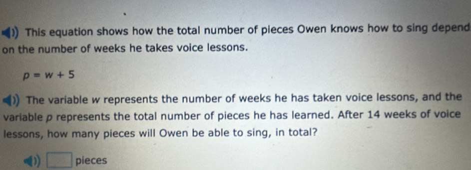 This equation shows how the total number of pieces Owen knows how to sing depend 
on the number of weeks he takes voice lessons.
p=w+5
The variable w represents the number of weeks he has taken voice lessons, and the 
variable p represents the total number of pieces he has learned. After 14 weeks of voice 
lessons, how many pieces will Owen be able to sing, in total?
 1/□   pieces