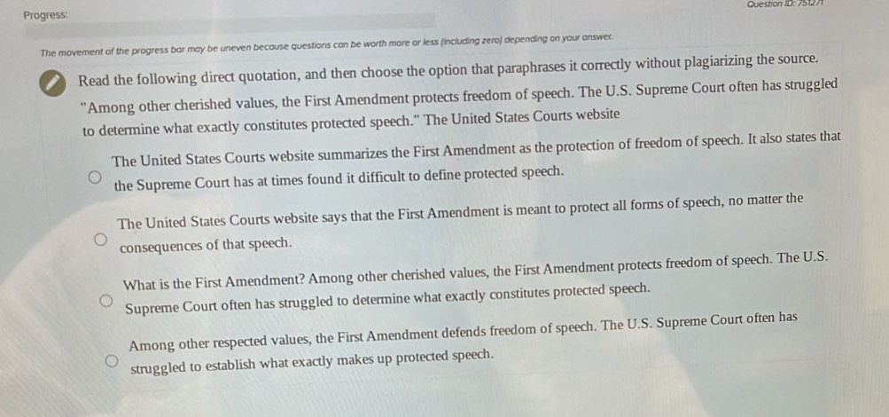 Question ID: 751271
Progress:
The movement of the progress bar may be uneven because questions can be worth more or less (including zero) depending on your answer.
a Read the following direct quotation, and then choose the option that paraphrases it correctly without plagiarizing the source.
'Among other cherished values, the First Amendment protects freedom of speech. The U.S. Supreme Court often has struggled
to determine what exactly constitutes protected speech." The United States Courts website
The United States Courts website summarizes the First Amendment as the protection of freedom of speech. It also states that
the Supreme Court has at times found it difficult to define protected speech.
The United States Courts website says that the First Amendment is meant to protect all forms of speech, no matter the
consequences of that speech.
What is the First Amendment? Among other cherished values, the First Amendment protects freedom of speech. The U.S.
Supreme Court often has struggled to determine what exactly constitutes protected speech.
Among other respected values, the First Amendment defends freedom of speech. The U.S. Supreme Court often has
struggled to establish what exactly makes up protected speech.