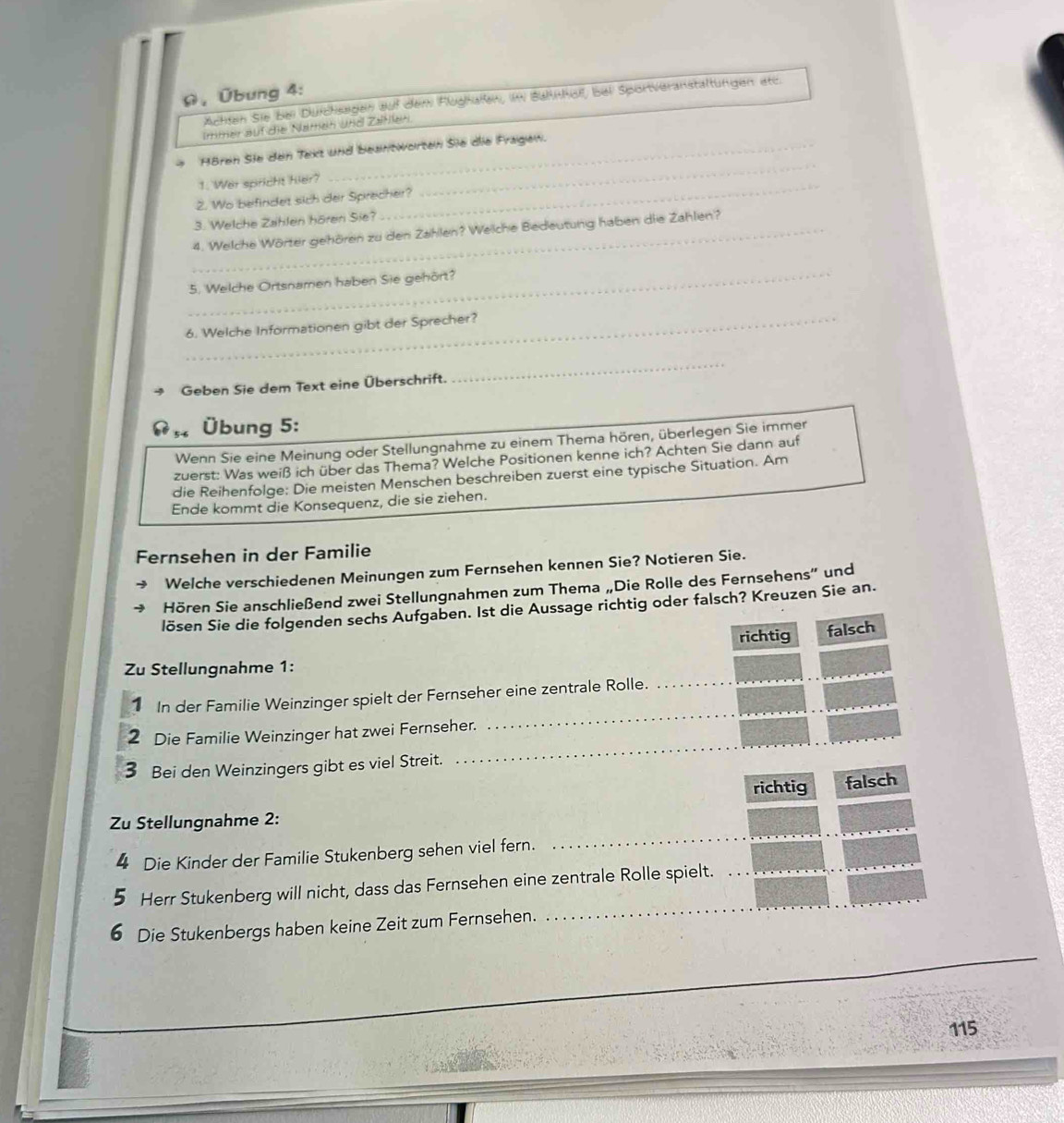 Ω,Übung 4:
Achten Sie bei Durchsagen auf dem Flughalen, im Bahhof, bei Sportveranstaltungen etc.
Immer auf die Namen und Zatlen.
_
Hören Sie den Tekt und beantworten Sie die Fragew.
_
1. Wer spricht hier?
2. Wo befindet sich der Sprecher?
3. Welche Zahlen hören Sie?
_4. Welche Wörter gehören zu den Zahlen? Welche Bedeutung haben die Zahlen?
_
5. Welche Ortsnamen haben Sie gehört?
_6. Welche Informationen gibt der Sprecher?
Geben Sie dem Text eine Überschrift.
_
Übung 5:
Wenn Sie eine Meinung oder Stellungnahme zu einem Thema hören, überlegen Sie immer
zuerst: Was weiß ich über das Thema? Welche Positionen kenne ich? Achten Sie dann auf
die Reihenfolge: Die meisten Menschen beschreiben zuerst eine typische Situation. Am
Ende kommt die Konsequenz, die sie ziehen.
Fernsehen in der Familie
Welche verschiedenen Meinungen zum Fernsehen kennen Sie? Notieren Sie.
Hören Sie anschließend zwei Stellungnahmen zum Thema „Die Rolle des Fernsehens” und
lösen Sie die folgenden sechs Aufgaben. Ist die Aussage richtig oder falsch? Kreuzen Sie an.
richtig falsch
Zu Stellungnahme 1:
_
_
1 In der Familie Weinzinger spielt der Fernseher eine zentrale Rolle._
_
2 Die Familie Weinzinger hat zwei Fernseher.
3 Bei den Weinzingers gibt es viel Streit.
richtig falsch
_
Zu Stellungnahme 2:
4 Die Kinder der Familie Stukenberg sehen viel fern.
Herr Stukenberg will nicht, dass das Fernsehen eine zentrale Rolle spielt._
6 Die Stukenbergs haben keine Zeit zum Fernsehen.
_
115