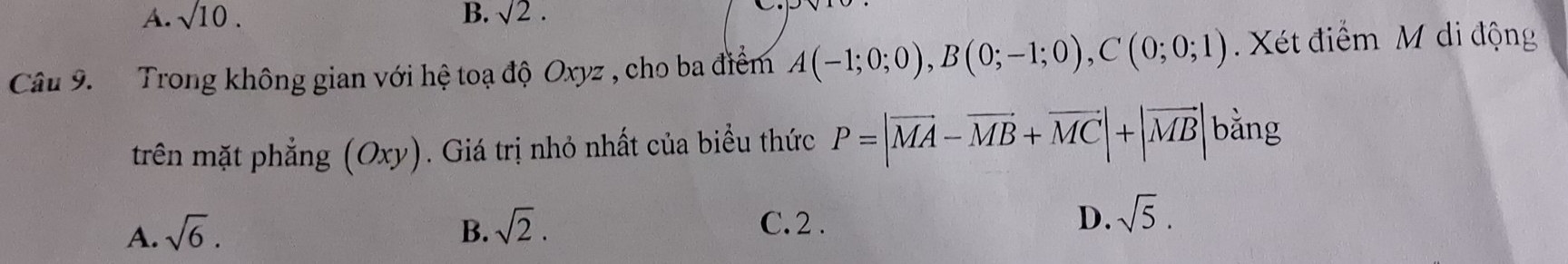 A. sqrt(10). B. sqrt(2). 
Câu 9. Trong không gian với hệ toạ độ Oxyz , cho ba điểm A(-1;0;0), B(0;-1;0), C(0;0;1). Xét điểm M di động
trên mặt phẳng (Oxy). Giá trị nhỏ nhất của biểu thức P=|vector MA-vector MB+vector MC|+|vector MB| bǎng
A. sqrt(6). B. sqrt(2). D. sqrt(5).
C. 2.