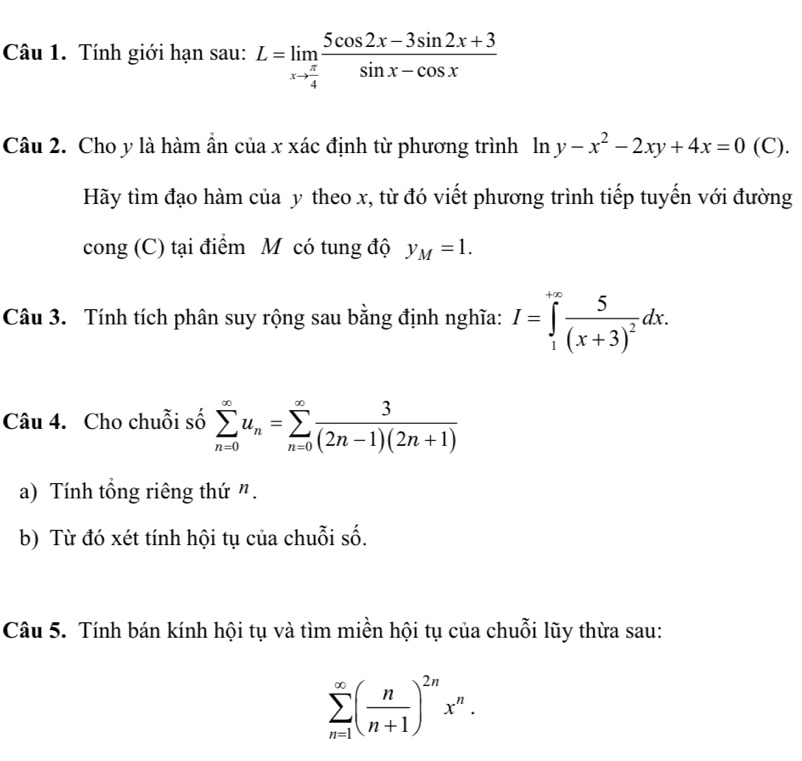 Tính giới hạn sau: L=limlimits _xto  π /4  (5cos 2x-3sin 2x+3)/sin x-cos x 
Câu 2. Cho y là hàm ẩn của x xác định từ phương trình ln y-x^2-2xy+4x=0 (C). 
Hãy tìm đạo hàm của y theo x, từ đó viết phương trình tiếp tuyến với đường 
cong (C) tại điểm M có tung độ y_M=1. 
Câu 3. Tính tích phân suy rộng sau bằng định nghĩa: I=∈tlimits _1^((+∈fty)frac 5)(x+3)^2dx. 
Câu 4. Cho chuỗi số sumlimits _(n=0)^(∈fty)u_n=sumlimits _(n=0)^(∈fty) 3/(2n-1)(2n+1) 
a) Tính tổng riêng thứ ". 
b) Từ đó xét tính hội tụ của chuỗi số. 
Câu 5. Tính bán kính hội tụ và tìm miền hội tụ của chuỗi lũy thừa sau:
sumlimits _(n=1)^(∈fty)( n/n+1 )^2nx^n.