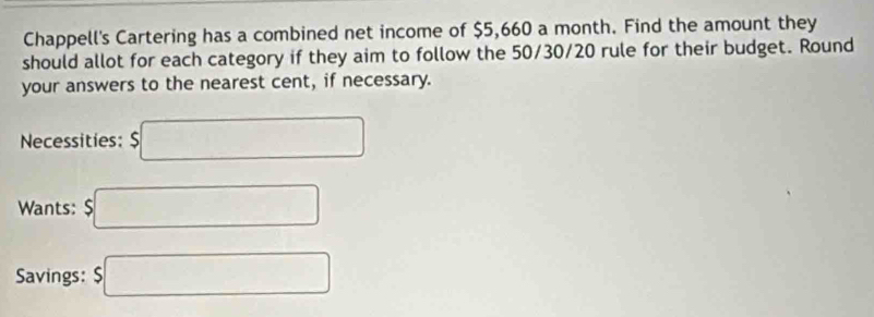 Chappell's Cartering has a combined net income of $5,660 a month. Find the amount they 
should allot for each category if they aim to follow the 50/30/20 rule for their budget. Round 
your answers to the nearest cent, if necessary. 
Necessities: $□
Wants: $□
Savings: $□