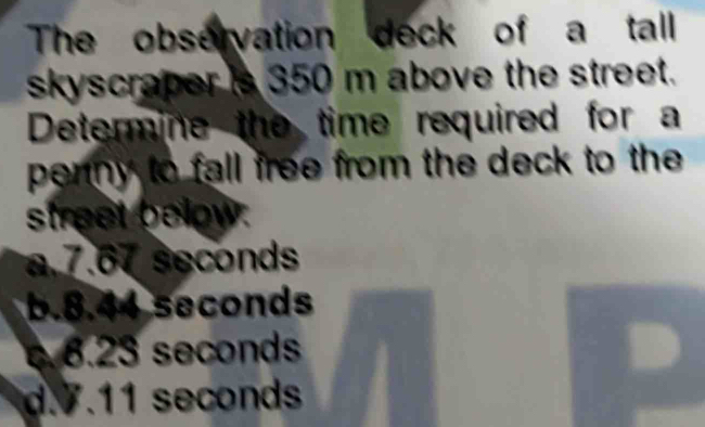 The observation deck of a tall
skyscraper is 350 m above the street.
Determine the time required for a
penny to fall free from the deck to the 
street below.
a. 7.67 seconds
b. 8.44 seconds
8. 23 seconds
d. 7.11 seconds