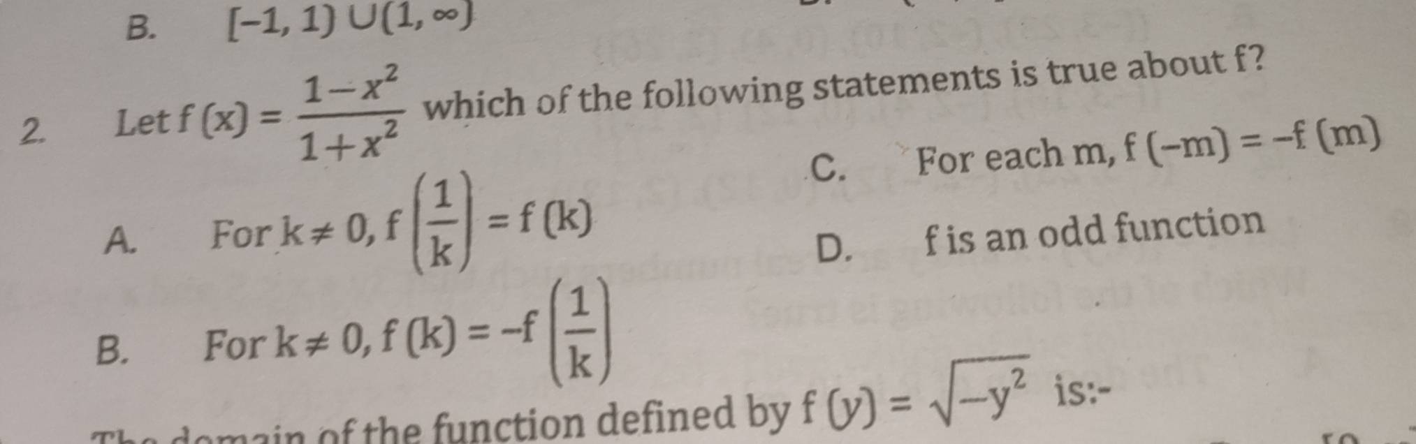 B. [-1,1)∪ (1,∈fty )
2. Let f(x)= (1-x^2)/1+x^2  which of the following statements is true about f?
C. For each m, f(-m)=-f(m)
A. For k!= 0, f( 1/k )=f(k) D. f is an odd function
B. For k!= 0, f(k)=-f( 1/k )
omain of the function defined by f(y)=sqrt(-y^2) is:-