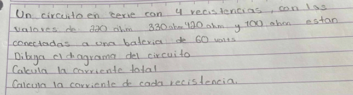 On circuitoen cerie con y recistencias, con lss 
valoves de 320 ohm 330 0hm 420 ohm y 100 ohm estan 
conectadas a ona bateria de 60 vaits 
Dibya cidagrama del circuito 
Calcula la carriente total 
Calcula la corriente de cada recistencia.