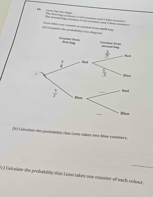 Leon has two bags. The first bag contains 3 red counters and 5 blue counters.
The second bag contains 2 red counters and 3 blue counters.
Leon takes one counter at random from each bag.
(a) Complete the probability tree diagram.
(b) Calculate the probability that Leon takes two blue counters.
_
(c) Calculate the probability that Leon takes one counter of each colour.