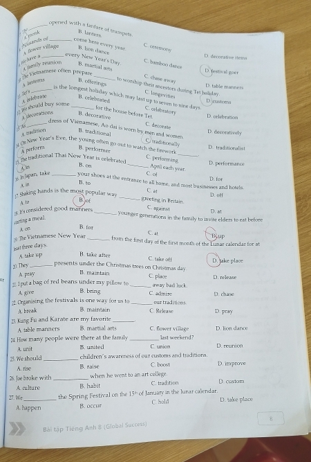opened with a fanfare of trampets. B. lantern C. ceremony
A fower village
ousands of _conw here every year. B. ln darce D. decorative stems
pr-hure à_
every New Year's Day. C. bamboo daice D.festival goer
4 fmily reurtions B. martial arts
#Îe Vismamese oftert prépare_
C. chase awray
A. lnters B. offerings
D. table manners
to worship their ancestors dusing Tet holiday.
Ter F
C. longevities
_is the longest holiday which may last up to seven to nine days. C. elebratory
A celetirane B. celebrated
D castorns
i le should buy some_
for the house before Tet. D. celebration
A decorations B. decorative
C. decorate
B. traditional
A madition
D. decoratively
_dress of Vienamese. Ao dai is worn by men and women Crtraditionally
). Os New Year's Eve, the young often go out to watch the frework D. tradationalast
A perform B. performes
C. performing
D. performance
The traditional Thai New Year is celebrated B. on _Apr each year.
C. ot
D. for
3. IJapar, take _your shoes at the entrance to all home, and most businesses and hotels.
A in
B.to C. at
17 Shaking hands is the most popular way _D. off
A. to Bot greeting in Britain.
1.Is considered good manners_
C. against
D. at
younger generations in the family to invite elders to eat before
sing a meal .
A on
B. fot C. 
The Vietnamese New Year _Djup
from the first day of the first month of the Lumar calendar for at
bast three days
A. take up B. take after D. lake place
C. take off
presents under the Christmas trees on Christmas day
30. They _B. maintain
A. pray
C. place D. release
11. 1 put a bag of red beans under my pillow to
or _away bad luck.
A. give B. bring C. admire D. chase
? Organising the festivals is one way for us to _our traditions
A break B. maintain C. Release D. pray
23 Kung Fu and Karate are my favorite_
A. table manners B. martial arts C. flower village D. lion dance
1  How many people were there at the family last weekend?
A. unit B. united C. union D. reunion
25. We should_ children's awareness of our customs and traditions
C. boost
A. rise B. raise D. improve
26. Joe broke with_ when he went to an art college. D. custom
A. culture B. habit C. tradition
27. We _the Spring Festival on the 15= of January in the lunar calendar. D. take place
A. happen B. occur C hold
8
Bài tập Tiếng Anh 8 (Global Success)